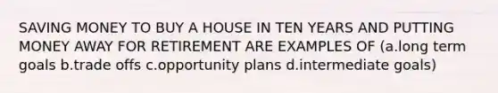 SAVING MONEY TO BUY A HOUSE IN TEN YEARS AND PUTTING MONEY AWAY FOR RETIREMENT ARE EXAMPLES OF (a.long term goals b.trade offs c.opportunity plans d.intermediate goals)