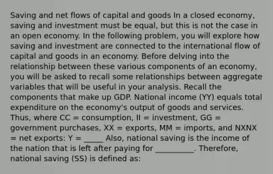 Saving and net flows of capital and goods In a closed economy, saving and investment must be equal, but this is not the case in an open economy. In the following problem, you will explore how saving and investment are connected to the international flow of capital and goods in an economy. Before delving into the relationship between these various components of an economy, you will be asked to recall some relationships between aggregate variables that will be useful in your analysis. Recall the components that make up GDP. National income (YY) equals total expenditure on the economy's output of goods and services. Thus, where CC = consumption, II = investment, GG = government purchases, XX = exports, MM = imports, and NXNX = net exports: Y = _____ Also, national saving is the income of the nation that is left after paying for __________. Therefore, national saving (SS) is defined as: