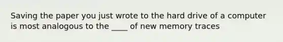 Saving the paper you just wrote to the hard drive of a computer is most analogous to the ____ of new memory traces