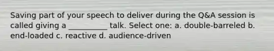 Saving part of your speech to deliver during the Q&A session is called giving a __________ talk. Select one: a. double-barreled b. end-loaded c. reactive d. audience-driven