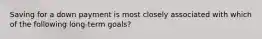 Saving for a down payment is most closely associated with which of the following long-term goals?