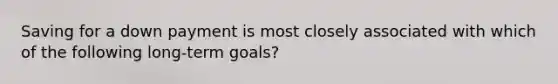 Saving for a down payment is most closely associated with which of the following long-term goals?