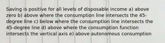 Saving is positive for all levels of disposable income a) above zero b) above where the consumption line intersects the 45-degree line c) below where the consumption line intersects the 45-degree line d) above where the consumption function intersects the vertical axis e) above autonomous consumption