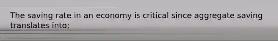 The saving rate in an economy is critical since aggregate saving translates into;