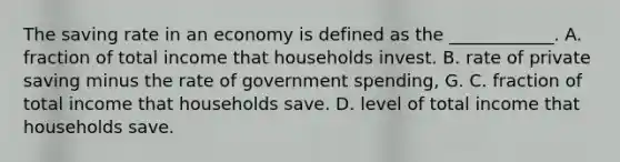 The saving rate in an economy is defined as the​ ____________. A. fraction of total income that households invest. B. rate of private saving minus the rate of government​ spending, G. C. fraction of total income that households save. D. level of total income that households save.