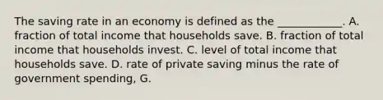 The saving rate in an economy is defined as the​ ____________. A. fraction of total income that households save. B. fraction of total income that households invest. C. level of total income that households save. D. rate of private saving minus the rate of government​ spending, G.