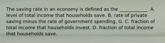 The saving rate in an economy is defined as the ____________. A. level of total income that households save. B. rate of private saving minus the rate of government spending, G. C. fraction of total income that households invest. D. fraction of total income that households save.