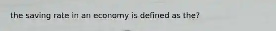 the saving rate in an economy is defined as the?