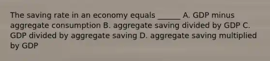 The saving rate in an economy equals ______ A. GDP minus aggregate consumption B. aggregate saving divided by GDP C. GDP divided by aggregate saving D. aggregate saving multiplied by GDP