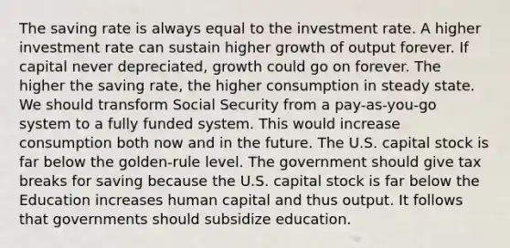 The saving rate is always equal to the investment rate. A higher investment rate can sustain higher growth of output forever. If capital never​ depreciated, growth could go on forever. The higher the saving​ rate, the higher consumption in steady state. We should transform Social Security from a​ pay-as-you-go system to a fully funded system. This would increase consumption both now and in the future. The U.S. capital stock is far below the​ golden-rule level. The government should give tax breaks for saving because the U.S. capital stock is far below the​ Education increases human capital and thus output. It follows that governments should subsidize education.