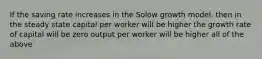 If the saving rate increases in the Solow growth model, then in the steady state capital per worker will be higher the growth rate of capital will be zero output per worker will be higher all of the above