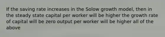 If the saving rate increases in the Solow growth model, then in the steady state capital per worker will be higher the growth rate of capital will be zero output per worker will be higher all of the above