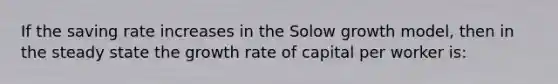 If the saving rate increases in the Solow growth model, then in the steady state the growth rate of capital per worker is: