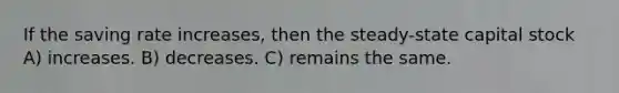 If the saving rate increases, then the steady-state capital stock A) increases. B) decreases. C) remains the same.