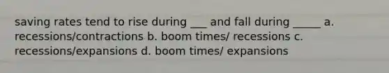 saving rates tend to rise during ___ and fall during _____ a. recessions/contractions b. boom times/ recessions c. recessions/expansions d. boom times/ expansions