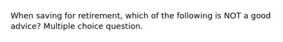 When saving for retirement, which of the following is NOT a good advice? Multiple choice question.