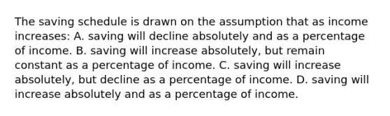 The saving schedule is drawn on the assumption that as income increases: A. saving will decline absolutely and as a percentage of income. B. saving will increase absolutely, but remain constant as a percentage of income. C. saving will increase absolutely, but decline as a percentage of income. D. saving will increase absolutely and as a percentage of income.