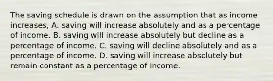 The saving schedule is drawn on the assumption that as income increases, A. saving will increase absolutely and as a percentage of income. B. saving will increase absolutely but decline as a percentage of income. C. saving will decline absolutely and as a percentage of income. D. saving will increase absolutely but remain constant as a percentage of income.