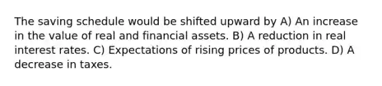 The saving schedule would be shifted upward by A) An increase in the value of real and financial assets. B) A reduction in real interest rates. C) Expectations of rising prices of products. D) A decrease in taxes.