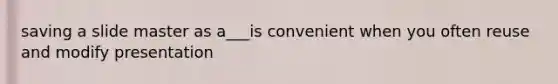 saving a slide master as a___is convenient when you often reuse and modify presentation