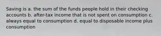 Saving is a. the sum of the funds people hold in their checking accounts b. after-tax income that is not spent on consumption c. always equal to consumption d. equal to disposable income plus consumption