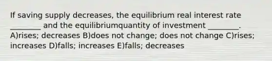 If saving supply decreases, the equilibrium real interest rate ________ and the equilibriumquantity of investment ________. A)rises; decreases B)does not change; does not change C)rises; increases D)falls; increases E)falls; decreases