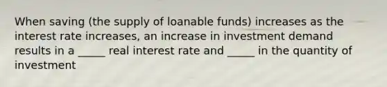 When saving (the supply of loanable funds) increases as the interest rate increases, an increase in investment demand results in a _____ real interest rate and _____ in the quantity of investment