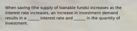 When saving (the supply of loanable funds) increases as the interest rate increases, an increase in investment demand results in a ______ interest rate and ______ in the quantity of investment.