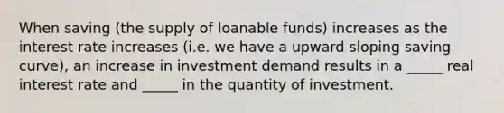 When saving (the supply of loanable funds) increases as the interest rate increases (i.e. we have a upward sloping saving curve), an increase in investment demand results in a _____ real interest rate and _____ in the quantity of investment.