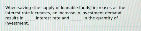 When saving (the supply of loanable funds) increases as the interest rate increases, an increase in investment demand results in _____ interest rate and ______ in the quantity of investment.