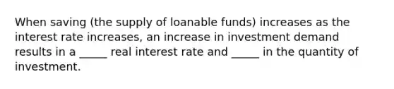 When saving (the supply of loanable funds) increases as the interest rate increases, an increase in investment demand results in a _____ real interest rate and _____ in the quantity of investment.