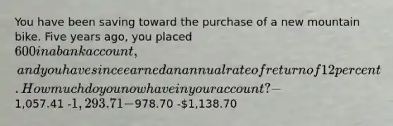 You have been saving toward the purchase of a new mountain bike. Five years ago, you placed 600 in a bank account, and you have since earned an annual rate of return of 12 percent. How much do you now have in your account? -1,057.41 -1,293.71 -978.70 -1,138.70