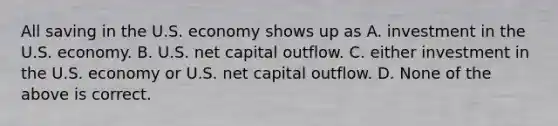 All saving in the U.S. economy shows up as A. investment in the U.S. economy. B. U.S. net capital outflow. C. either investment in the U.S. economy or U.S. net capital outflow. D. None of the above is correct.