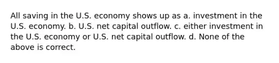 All saving in the U.S. economy shows up as a. investment in the U.S. economy. b. U.S. net capital outflow. c. either investment in the U.S. economy or U.S. net capital outflow. d. None of the above is correct.