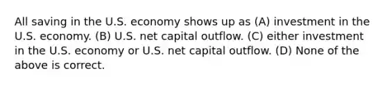 All saving in the U.S. economy shows up as (A) investment in the U.S. economy. (B) U.S. net capital outflow. (C) either investment in the U.S. economy or U.S. net capital outflow. (D) None of the above is correct.