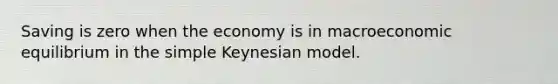 Saving is zero when the economy is in macroeconomic equilibrium in the simple Keynesian model.