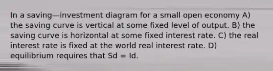 In a saving—investment diagram for a small open economy A) the saving curve is vertical at some fixed level of output. B) the saving curve is horizontal at some fixed interest rate. C) the real interest rate is fixed at the world real interest rate. D) equilibrium requires that Sd = Id.