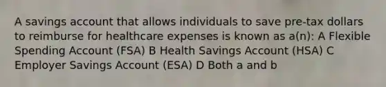 A savings account that allows individuals to save pre-tax dollars to reimburse for healthcare expenses is known as a(n): A Flexible Spending Account (FSA) B Health Savings Account (HSA) C Employer Savings Account (ESA) D Both a and b