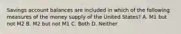 Savings account balances are included in which of the following measures of the money supply of the United States? A. M1 but not M2 B. M2 but not M1 C. Both D. Neither