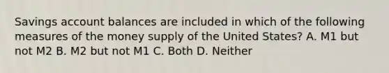 Savings account balances are included in which of the following measures of the money supply of the United States? A. M1 but not M2 B. M2 but not M1 C. Both D. Neither