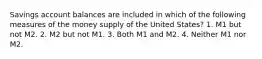 Savings account balances are included in which of the following measures of the money supply of the United States? 1. M1 but not M2. 2. M2 but not M1. 3. Both M1 and M2. 4. Neither M1 nor M2.