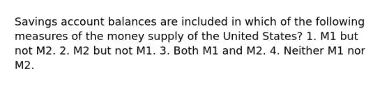 Savings account balances are included in which of the following measures of the money supply of the United States? 1. M1 but not M2. 2. M2 but not M1. 3. Both M1 and M2. 4. Neither M1 nor M2.