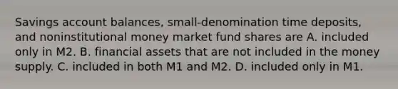 Savings account​ balances, small-denomination time​ deposits, and noninstitutional money market fund shares are A. included only in M2. B. financial assets that are not included in the money supply. C. included in both M1 and M2. D. included only in M1.