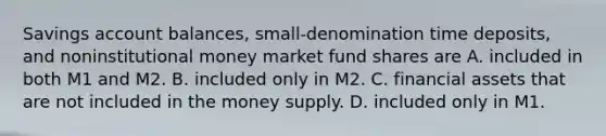 Savings account​ balances, small-denomination time​ deposits, and noninstitutional money market fund shares are A. included in both M1 and M2. B. included only in M2. C. financial assets that are not included in the money supply. D. included only in M1.