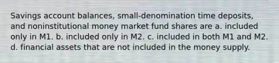 Savings account balances, small-denomination time deposits, and noninstitutional money market fund shares are a. included only in M1. b. included only in M2. c. included in both M1 and M2. d. financial assets that are not included in the money supply.