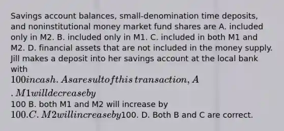 Savings account​ balances, small-denomination time​ deposits, and noninstitutional money market fund shares are A. included only in M2. B. included only in M1. C. included in both M1 and M2. D. financial assets that are not included in the money supply. Jill makes a deposit into her savings account at the local bank with​ 100 in cash. As a result of this​ transaction, A. M1 will decrease by​100 B. both M1 and M2 will increase by​ 100. C. M2 will increase by​100. D. Both B and C are correct.