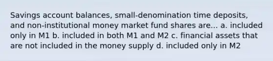 Savings account balances, small-denomination time deposits, and non-institutional money market fund shares are... a. included only in M1 b. included in both M1 and M2 c. financial assets that are not included in the money supply d. included only in M2