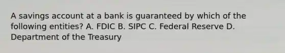 A savings account at a bank is guaranteed by which of the following entities? A. FDIC B. SIPC C. Federal Reserve D. Department of the Treasury