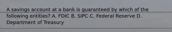 A savings account at a bank is guaranteed by which of the following entities? A. FDIC B. SIPC C. Federal Reserve D. Department of Treasury