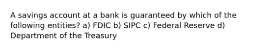 A savings account at a bank is guaranteed by which of the following entities? a) FDIC b) SIPC c) Federal Reserve d) Department of the Treasury